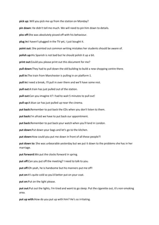 pick up: Will you pick me up from the station on Monday?

pin down: He didn't tell me much. We will need to pin him down to details.

piss off:She was absolutely pissed off with his behaviour.

plug in:I haven't plugged in the TV yet, I just bought it.

point out: She pointed out common writing mistakes her students should be aware of.

polish up:His Spanish is not bad but he should polish it up a bit.

print out:Could you please print out this document for me?

pull down:They had to pull down the old building to build a new shopping centre there.

pull in:The train from Manchester is pulling in on platform 1.

pull in:I need a break, I'll pull in over there and we'll have some rest.

pull out:A train has just pulled out of the station.

pull out:Can you imagine it? I had to wait 5 minutes to pull out!

pull up:A blue car has just pulled up near the cinema.

put back:Remember to put back the CDs when you don't listen to them.

put back:I'm afraid we have to put back our appointment.

put back:Remember to put back your watch when you'll land in London.

put down:Put down your bags and let's go to the kitchen.

put down:How could you put me down in front of all these people?!

put down to: She was unbearable yesterday but we put it down to the problems she has in her
marriage.

put forward:We put the clocks forward in spring.

put off:Can you put off the meeting? I need to talk to you.

put off:Oh yeah, he is handsome but his manners put me off!

put on:It's quite cold so you'd better put on your coat.

put on:Put on the light please.

put out:Put out the lights, I'm tired and want to go sleep. Put the cigarette out, it's non-smoking
area.

put up with:How do you put up with him? He's so irritating.
 