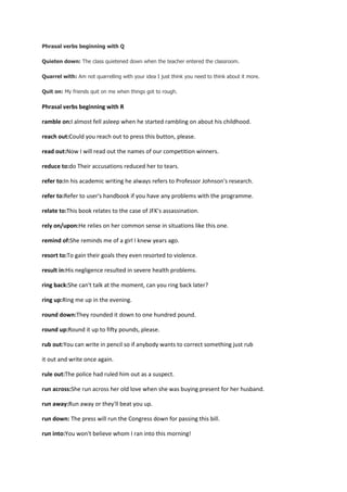 Phrasal verbs beginning with Q

Quieten down: The class quietened down when the teacher entered the classroom.

Quarrel with: Am not quarrelling with your idea I just think you need to think about it more.

Quit on: My friends quit on me when things got to rough.

Phrasal verbs beginning with R

ramble on:I almost fell asleep when he started rambling on about his childhood.

reach out:Could you reach out to press this button, please.

read out:Now I will read out the names of our competition winners.

reduce to:do Their accusations reduced her to tears.

refer to:In his academic writing he always refers to Professor Johnson's research.

refer to:Refer to user's handbook if you have any problems with the programme.

relate to:This book relates to the case of JFK's assassination.

rely on/upon:He relies on her common sense in situations like this one.

remind of:She reminds me of a girl I knew years ago.

resort to:To gain their goals they even resorted to violence.

result in:His negligence resulted in severe health problems.

ring back:She can't talk at the moment, can you ring back later?

ring up:Ring me up in the evening.

round down:They rounded it down to one hundred pound.

round up:Round it up to fifty pounds, please.

rub out:You can write in pencil so if anybody wants to correct something just rub

it out and write once again.

rule out:The police had ruled him out as a suspect.

run across:She run across her old love when she was buying present for her husband.

run away:Run away or they'll beat you up.

run down: The press will run the Congress down for passing this bill.

run into:You won't believe whom I ran into this morning!
 