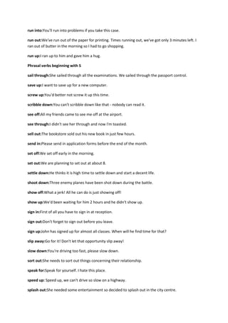 run into:You'll run into problems if you take this case.

run out:We've run out of the paper for printing. Times running out, we've got only 3 minutes left. I
ran out of butter in the morning so I had to go shopping.

run up:I ran up to him and gave him a hug.

Phrasal verbs beginning with S

sail through:She sailed through all the examinations. We sailed through the passport control.

save up:I want to save up for a new computer.

screw up:You'd better not screw it up this time.

scribble down:You can't scribble down like that - nobody can read it.

see off:All my friends came to see me off at the airport.

see through:I didn't see her through and now I'm toasted.

sell out:The bookstore sold out his new book in just few hours.

send in:Please send in application forms before the end of the month.

set off:We set off early in the morning.

set out:We are planning to set out at about 8.

settle down:He thinks it is high time to settle down and start a decent life.

shoot down:Three enemy planes have been shot down during the battle.

show off:What a jerk! All he can do is just showing off!

show up:We'd been waiting for him 2 hours and he didn't show up.

sign in:First of all you have to sign in at reception.

sign out:Don't forget to sign out before you leave.

sign up:John has signed up for almost all classes. When will he find time for that?

slip away:Go for it! Don't let that opportunity slip away!

slow down:You're driving too fast, please slow down.

sort out:She needs to sort out things concerning their relationship.

speak for:Speak for yourself. I hate this place.

speed up: Speed up, we can't drive so slow on a highway.

splash out:She needed some entertainment so decided to splash out in the city centre.
 