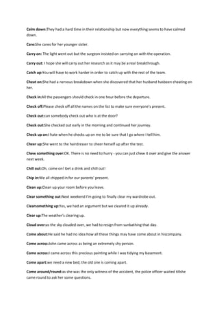 Calm down:They had a hard time in their relationship but now everything seems to have calmed
down.

Care:She cares for her younger sister.

Carry on: The light went out but the surgeon insisted on carrying on with the operation.

Carry out: I hope she will carry out her research as it may be a real breakthrough.

Catch up:You will have to work harder in order to catch up with the rest of the team.

Cheat on:She had a nervous breakdown when she discovered that her husband hasbeen cheating on
her.

Check in:All the passengers should check in one hour before the departure.

Check off:Please check off all the names on the list to make sure everyone's present.

Check out:can somebody check out who is at the door?

Check out:She checked out early in the morning and continued her journey.

Check up on:I hate when he checks up on me to be sure that I go where I tell him.

Cheer up:She went to the hairdresser to cheer herself up after the test.

Chew something over:OK. There is no need to hurry - you can just chew it over and give the answer
next week.

Chill out:Oh, come on! Get a drink and chill out!

Chip in:We all chipped in for our parents' present.

Clean up:Clean up your room before you leave.

Clear something out:Next weekend I'm going to finally clear my wardrobe out.

Clearsomething up:Yes, we had an argument but we cleared it up already.

Clear up:The weather's clearing up.

Cloud over:as the sky clouded over, we had to resign from sunbathing that day.

Come about:He said he had no idea how all these things may have come about in hiscompany.

Come across:John came across as being an extremely shy person.

Come across:I came across this precious painting while I was tidying my basement.

Come apart:we need a new bed; the old one is coming apart.

Come around/round:as she was the only witness of the accident, the police officer waited tillshe
came round to ask her some questions.
 