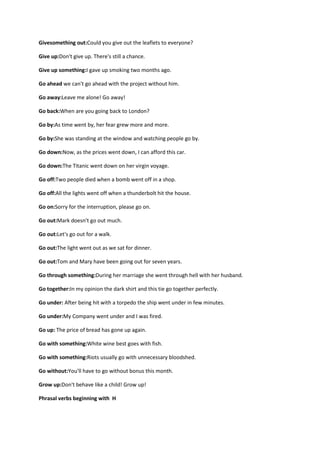 Givesomething out:Could you give out the leaflets to everyone?

Give up:Don't give up. There's still a chance.

Give up something:I gave up smoking two months ago.

Go ahead we can't go ahead with the project without him.

Go away:Leave me alone! Go away!

Go back:When are you going back to London?

Go by:As time went by, her fear grew more and more.

Go by:She was standing at the window and watching people go by.

Go down:Now, as the prices went down, I can afford this car.

Go down:The Titanic went down on her virgin voyage.

Go off:Two people died when a bomb went off in a shop.

Go off:All the lights went off when a thunderbolt hit the house.

Go on:Sorry for the interruption, please go on.

Go out:Mark doesn't go out much.

Go out:Let's go out for a walk.

Go out:The light went out as we sat for dinner.

Go out:Tom and Mary have been going out for seven years.

Go through something:During her marriage she went through hell with her husband.

Go together:In my opinion the dark shirt and this tie go together perfectly.

Go under: After being hit with a torpedo the ship went under in few minutes.

Go under:My Company went under and I was fired.

Go up: The price of bread has gone up again.

Go with something:White wine best goes with fish.

Go with something:Riots usually go with unnecessary bloodshed.

Go without:You'll have to go without bonus this month.

Grow up:Don't behave like a child! Grow up!

Phrasal verbs beginning with H
 