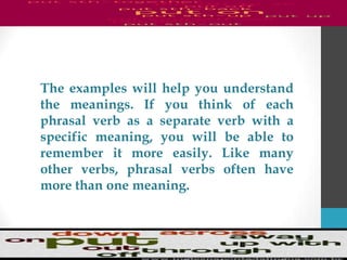 The examples will help you understand
the meanings. If you think of each
phrasal verb as a separate verb with a
specific meaning, you will be able to
remember it more easily. Like many
other verbs, phrasal verbs often have
more than one meaning.
 