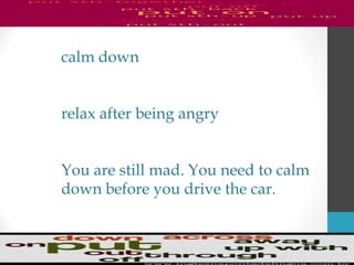 calm down
relax after being angry
You are still mad. You need to calm
down before you drive the car.
 