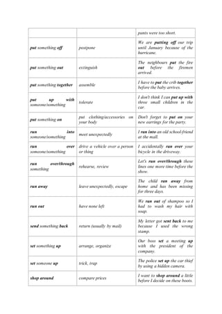 pants were too short.
put something off postpone
We are putting off our trip
until January because of the
hurricane.
put something out extinguish
The neighbours put the fire
out before the firemen
arrived.
put something together assemble
I have to put the crib together
before the baby arrives.
put up with
someone/something
tolerate
I don't think I can put up with
three small children in the
car.
put something on
put clothing/accessories on
your body
Don't forget to put on your
new earrings for the party.
run into
someone/something
meet unexpectedly
I ran into an old school-friend
at the mall.
run over
someone/something
drive a vehicle over a person
or thing
I accidentally ran over your
bicycle in the driveway.
run over/through
something
rehearse, review
Let's run over/through these
lines one more time before the
show.
run away leave unexpectedly, escape
The child ran away from
home and has been missing
for three days.
run out have none left
We ran out of shampoo so I
had to wash my hair with
soap.
send something back return (usually by mail)
My letter got sent back to me
because I used the wrong
stamp.
set something up arrange, organize
Our boss set a meeting up
with the president of the
company.
set someone up trick, trap
The police set up the car thief
by using a hidden camera.
shop around compare prices
I want to shop around a little
before I decide on these boots.
 