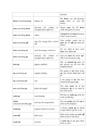 decision.
throw something away dispose of
We threw our old furniture
away when we won the
lottery.
turn something down
decrease the volume or
strength (heat, light etc)
Please turn the TV down
while the guests are here.
turn something down refuse
I turned the job down because
I don't want to move.
turn something off
stop the energy flow, switch
off
Your mother wants you to
turn the TV off and come for
dinner.
turn something on start the energy, switch on
It's too dark in here. Let's
turn some lights on.
turn something up
increase the volume or
strength (heat, light etc)
Can you turn the music up?
This is my favourite song.
turn up appear suddenly
Our cat turned up after we
put posters up all over the
neighbourhood.
try something on sample clothing
I'm going to try these jeans
on, but I don't think they will
fit.
try something out test
I am going to try this new
brand of detergent out.
use something up finish the supply
The kids used all of the
toothpaste up so we need to
buy some more.
wake up stop sleeping
We have to wake up early for
work on Monday.
warm
someone/something up
increase the temperature
You can warm your feet up in
front of the fireplace.
warm up prepare body for exercise
I always warm up by doing
sit-ups before I go for a run.
wear off fade away
Most of my make-up wore off
before I got to the party.
work out exercise
I work out at the gym three
times a week.
 