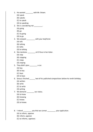 1. He wanted ________ with Mr. Brown.
(A) speak
(B) speaks
(C) to speak
(D) to speaking
2. She is considering not _________.
(A) going
(B) go
(C) to going
(D) to go
3. We enjoyed _________ with your boyfriend.
(A) talk
(B) talking
(C) talks
(D) to talking
4. She mentions ________ at El Paso in her letter.
(A) stop
(B) stopping
(C) stops
(D) stoping
5. They didn’t plan ________ a car.
(A) buy
(B) to buy
(C) buys
(D) to buys
6. Strauss finished ______ two of his published compositions before his tenth birthday.
(A) written
(B) write
(C) to write
(D) writing
7. We demand ________ our status.
(A) to know
(B) knowing
(C) knows
(D) to knows
8. I intend _________ you that we cannot _________ your application.
(A) to inform, approve
(B) inform, approve
(C) to informs, approves
 