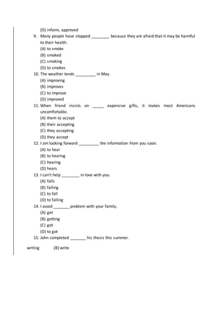 (D) inform, approved
9. Many people have stopped ________ because they are afraid that it may be harmful
to their health.
(A) to smoke
(B) smoked
(C) smoking
(D) to smokes
10. The weather tends _________ in May.
(A) improving
(B) improves
(C) to improve
(D) improved
11. When friend insists on _____ expensive gifts, it makes most Americans
uncomfortable.
(A) them to accept
(B) their accepting
(C) they accepting
(D) they accept
12. I am looking forward _________ the information from you soon.
(A) to hear
(B) to hearing
(C) hearing
(D) hears
13. I can’t help ________ in love with you.
(A) falls
(B) falling
(C) to fall
(D) to falling
14. I avoid _______ problem with your family.
(A) get
(B) getting
(C) got
(D) to got
15. John completed _______ his thesis this summer.
writing (B) write
 