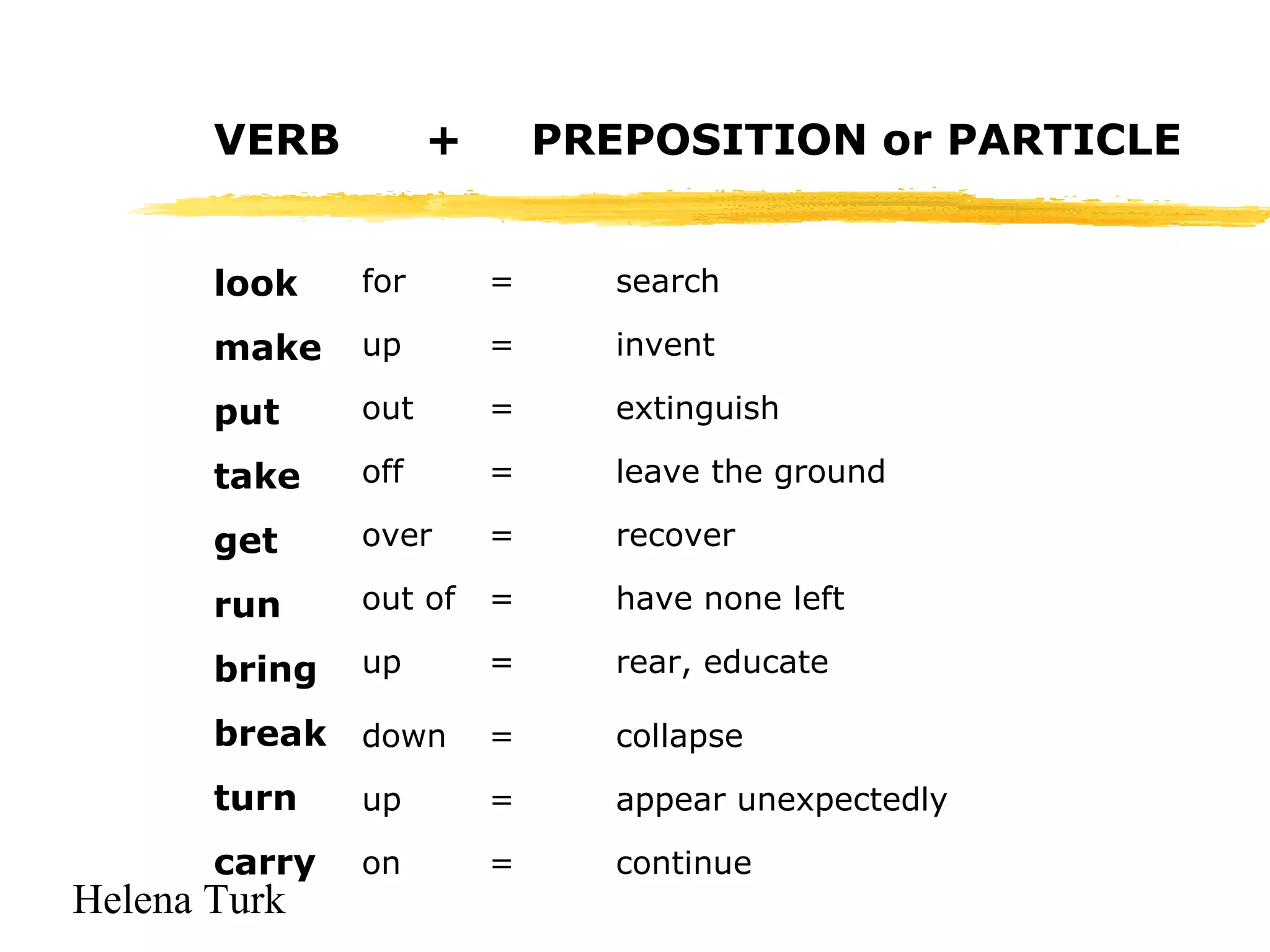 VERB 
look 
make 
put 
take 
get 
run 
bring 
break 
turn 
carry 
Helena Turk 
+ PREPOSITION or PARTICLE 
for = search 
up = invent 
out = extinguish 
off = leave the ground 
over = recover 
out of = have none left 
up = rear, educate 
down = collapse 
up = appear unexpectedly 
on = continue 
 