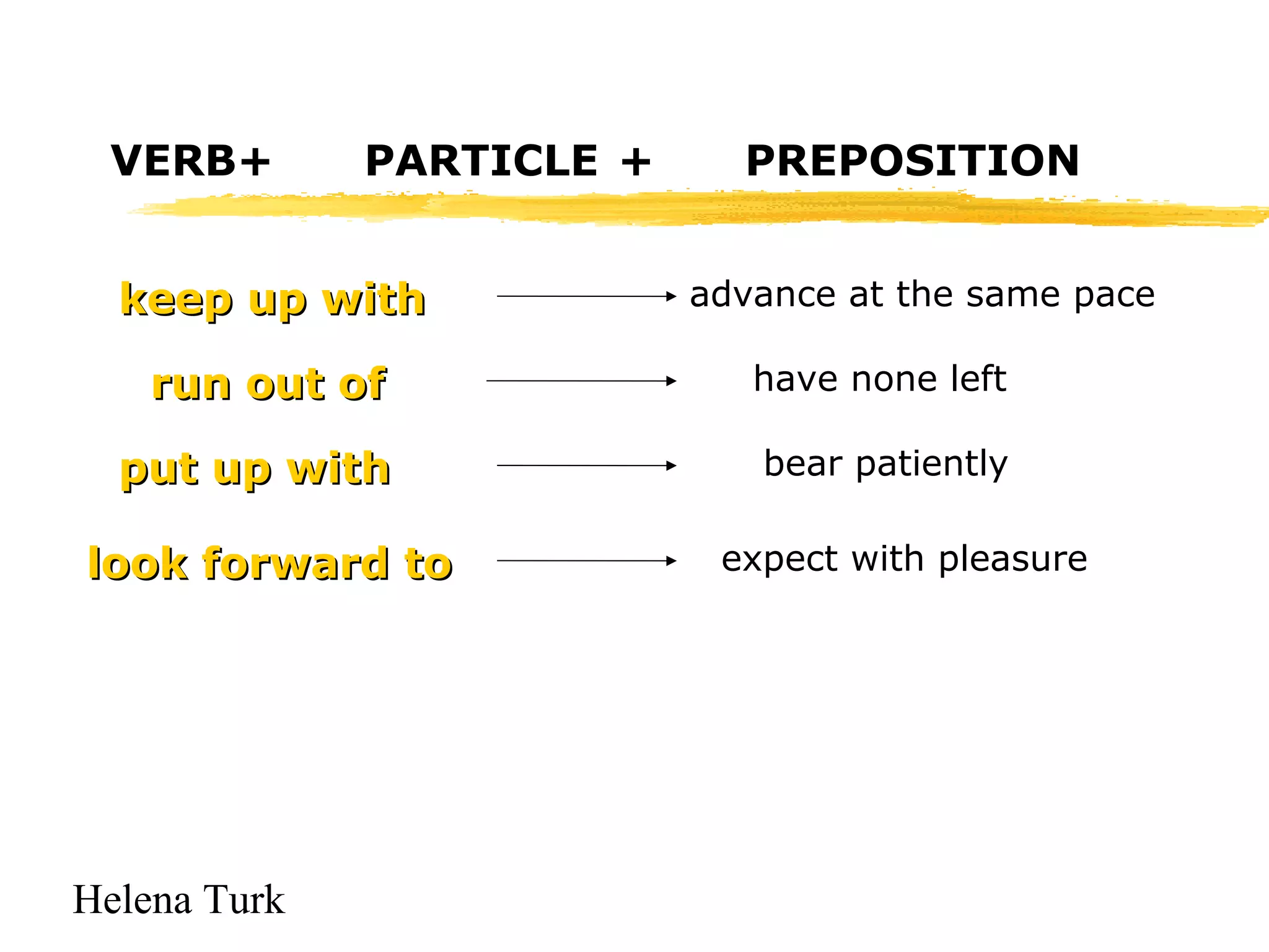 VERB+ PARTICLE + PREPOSITION 
kkeeeepp uupp wwiitthh advance at the same pace 
rruunn oouutt ooff have none left 
ppuutt uupp wwiitthh bear patiently 
llooookk ffoorrwwaarrdd ttoo expect with pleasure 
Helena Turk 
 