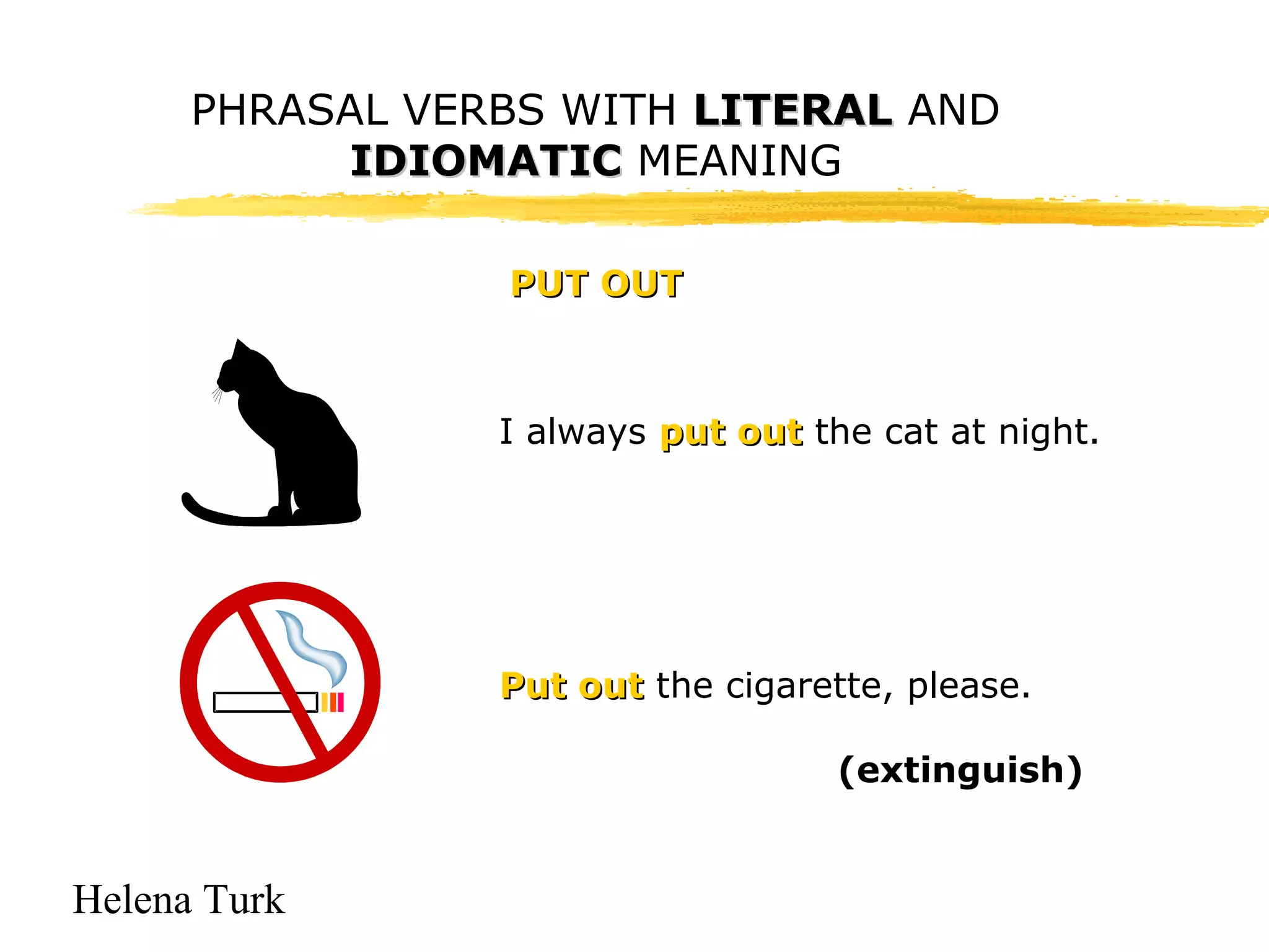 PHRASAL VERBS WITH LLIITTEERRAALL AND 
Helena Turk 
IIDDIIOOMMAATTIICC MEANING 
PPUUTT OOUUTT 
I always ppuutt oouutt the cat at night. 
PPuutt oouutt the cigarette, please. 
(extinguish) 
 