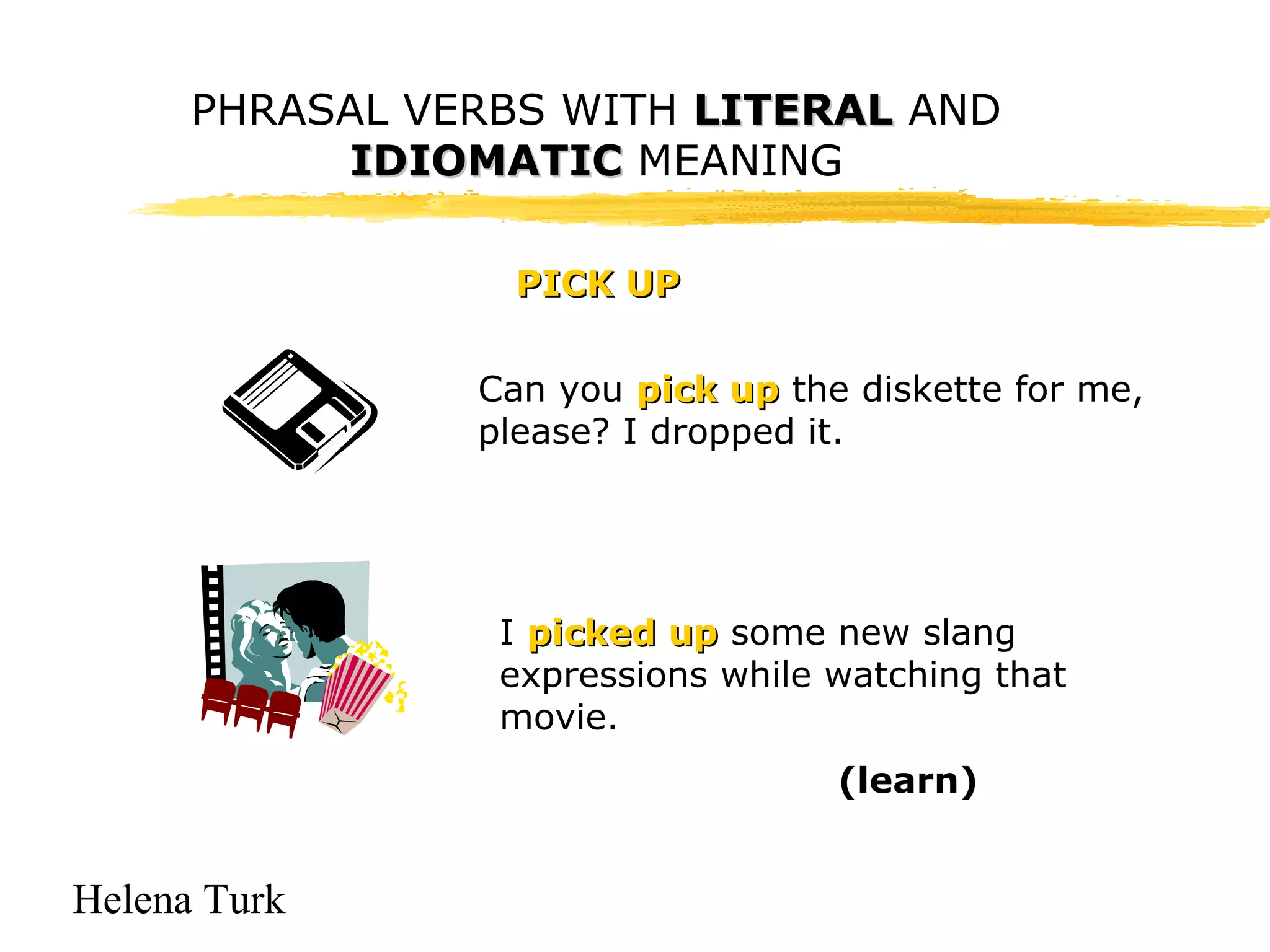 PHRASAL VERBS WITH LLIITTEERRAALL AND 
Helena Turk 
IIDDIIOOMMAATTIICC MEANING 
PPIICCKK UUPP 
Can you ppiicckk uupp the diskette for me, 
please? I dropped it. 
I ppiicckkeedd uupp some new slang 
expressions while watching that 
movie. 
(learn) 
 