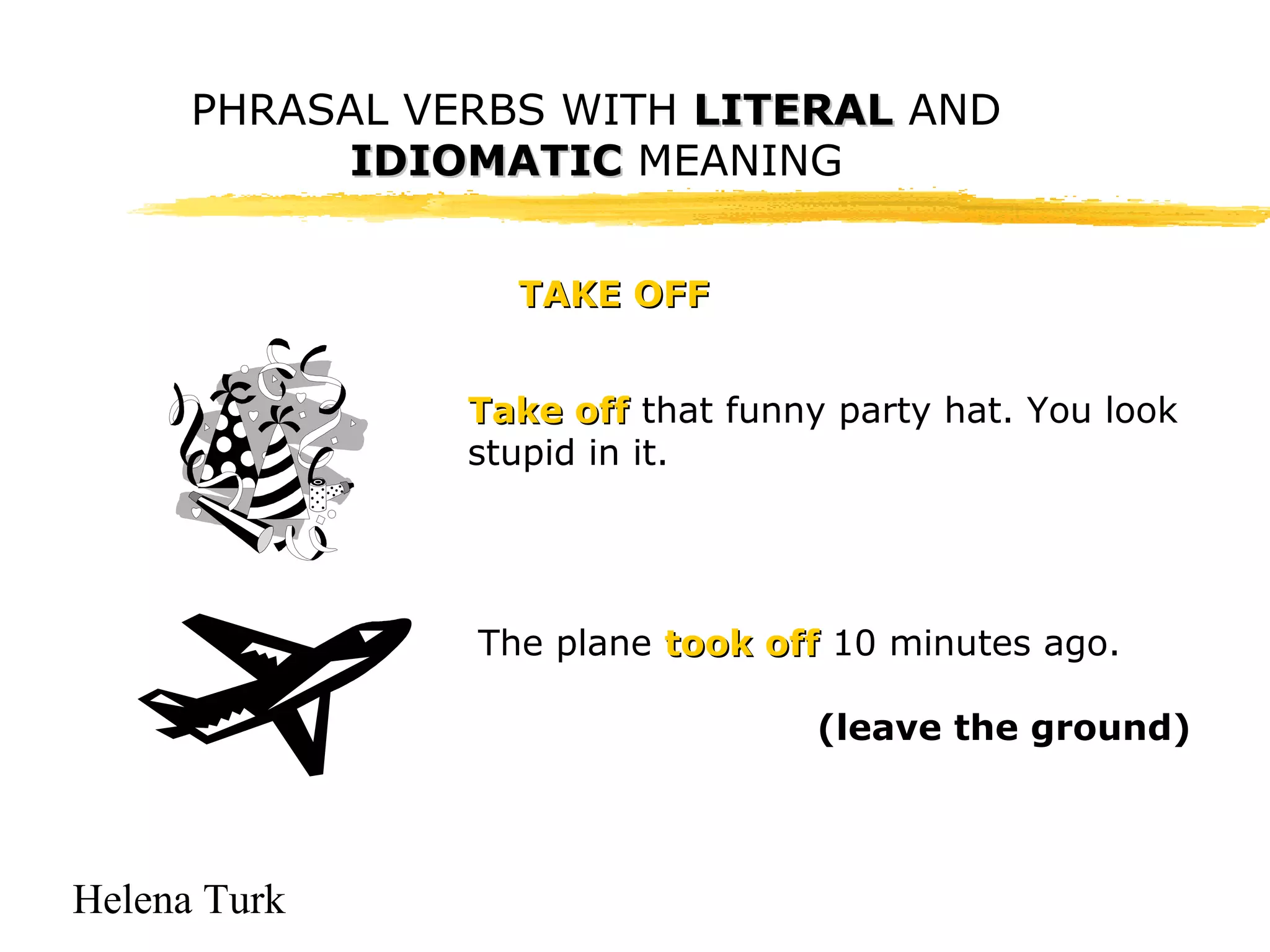 PHRASAL VERBS WITH LLIITTEERRAALL AND 
Helena Turk 
IIDDIIOOMMAATTIICC MEANING 
TTAAKKEE OOFFFF 
TTaakkee ooffff that funny party hat. You look 
stupid in it. 
The plane ttooookk ooffff 10 minutes ago. 
(leave the ground) 
