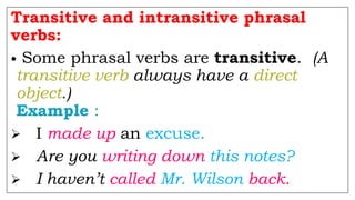 Transitive and intransitive phrasal
verbs:
• Some phrasal verbs are transitive. (A
transitive verb always have a direct
object.)
Example :
 I made up an excuse.
 Are you writing down this notes?
 I haven’t called Mr. Wilson back.
 