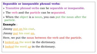 Separable or inseparable phrasal verbs:
 Transitive phrasal verbs can be separable or inseparable.
 The verb and the particle can be separated.
 When the object is a noun, you can put the noun after the
particle.
Example :
Jimmy put on his coat.
Jimmy put his coat on.
Here, we put the noun between the verb and the particle.
I looked up the word in the dictionary.
I looked the word up in the dictionary.
 