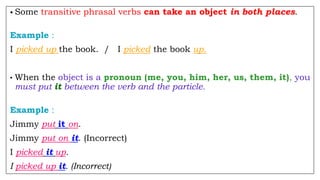 • Some transitive phrasal verbs can take an object in both places.
Example :
I picked up the book. / I picked the book up.
• When the object is a pronoun (me, you, him, her, us, them, it), you
must put it between the verb and the particle.
Example :
Jimmy put it on.
Jimmy put on it. (Incorrect)
I picked it up.
I picked up it. (Incorrect)
 
