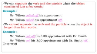 • We can separate the verb and the particle when the object
consists of just a few words.
Example :
Mr. Wilson called off his appointment.
Mr. Wilson called his appointment off.
• We cannot separate the verb and the particle when the object is
longer than four words.
Example :
Mr. Wilson call off his 3:30 appointment with Dr. Smith.
Mr. Wilson call his 3:30 appointment with Dr. Smith off.
(Incorrect)
 