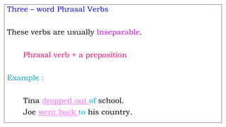Three – word Phrasal Verbs
These verbs are usually Inseparable.
Phrasal verb + a preposition
Example :
Tina dropped out of school.
Joe went back to his country.
 