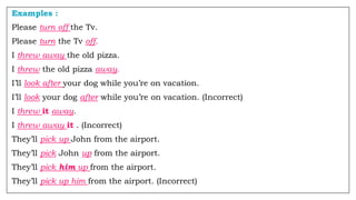Examples :
Please turn off the Tv.
Please turn the Tv off.
I threw away the old pizza.
I threw the old pizza away.
I’ll look after your dog while you’re on vacation.
I’ll look your dog after while you’re on vacation. (Incorrect)
I threw it away.
I threw away it . (Incorrect)
They’ll pick up John from the airport.
They’ll pick John up from the airport.
They’ll pick him up from the airport.
They’ll pick up him from the airport. (Incorrect)
 