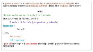 A phrasal verb is a verb followed by a preposition or an adverb; the
combination creates a meaning different from the original verb alone.
(OR)
Phrasal verbs are verbs with 2 or 3 words.
The structure of Phrasal verb is
A verb + A Particle ( preposition / adverb )
Example :
Put off
Here,
Put = verb
Off = particle
I put off my trip. = I postponed my trip. (verb, particle have a special
meaning.)
 