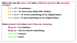 When you use the same verb with a different particle, the meaning
changes.
Put + off = to postpone
Put + on = to cover your body with clothes.
Put + back = to return something to its original place.
Put + away = to put something in its original place.
Some phrasal verbs have more than one meaning.
Keep on = to continue.
Keep on = not to remove something.
Take off = remove.
Take off = leave.
 