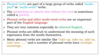  Phrasal verbs are part of a large group of verbs called “multi-
part” or "multi-word” verbs.
 The preposition or adverb that follows the verb is sometimes
called a particle.
 Phrasal verbs and other multi-word verbs are an important
part of the English language.
 They are very common especially in informal English.
 Phrasal verbs are difficult to understand the meaning of each
expression from the words themselves.
 Many phrasal verbs are similar like “take up, take on, take in,
take over …..” and a number of phrasal verbs have multiple
meanings.
 