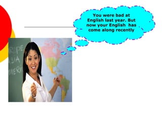 You were bad at
English last year. But
now your English has
come along recently
 