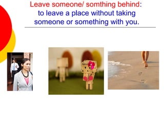 Leave someone/ somthing behind:
to leave a place without taking
someone or something with you.
 