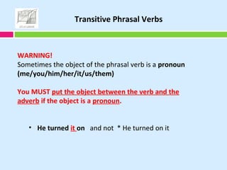 WARNING!
Sometimes the object of the phrasal verb is a pronoun
(me/you/him/her/it/us/them)
You MUST put the object between the verb and the
adverb if the object is a pronoun.
• He turned it on and not * He turned on it
Transitive Phrasal Verbs
 