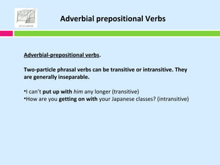 Adverbial-prepositional verbs.
Two-particle phrasal verbs can be transitive or intransitive. They
are generally inseparable.
•I can’t put up with him any longer (transitive)
•How are you getting on with your Japanese classes? (intransitive)
Adverbial prepositional Verbs
 