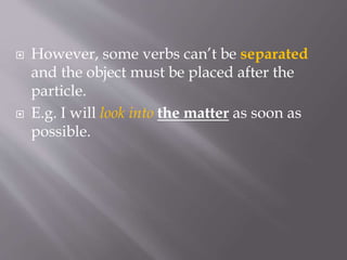  However, some verbs can’t be separated
and the object must be placed after the
particle.
 E.g. I will look into the matter as soon as
possible.
 