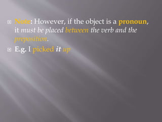  Note: However, if the object is a pronoun,
it must be placed between the verb and the
preposition.
 E.g. I picked it up
 