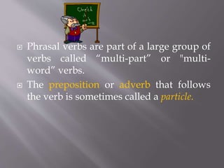  Phrasal verbs are part of a large group of
verbs called “multi-part” or "multi-
word” verbs.
 The preposition or adverb that follows
the verb is sometimes called a particle.
 