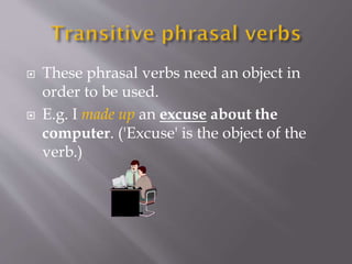  These phrasal verbs need an object in
order to be used.
 E.g. I made up an excuse about the
computer. ('Excuse' is the object of the
verb.)
 