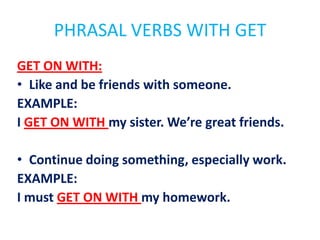 PHRASAL VERBS WITH GET
GET ON WITH:
• Like and be friends with someone.
EXAMPLE:
I GET ON WITH my sister. We’re great friends.
• Continue doing something, especially work.
EXAMPLE:
I must GET ON WITH my homework.

 