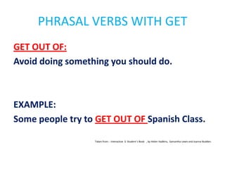 PHRASAL VERBS WITH GET
GET OUT OF:
Avoid doing something you should do.

EXAMPLE:
Some people try to GET OUT OF Spanish Class.
Taken from: : Interactive 3. Student´s Book , by Helen Hadkins, Samantha Lewis and Joanna Budden.

 