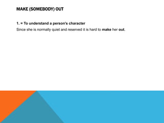 MAKE (SOMEBODY) OUT
1. = To understand a person's character
Since she is normally quiet and reserved it is hard to make her out.
 
