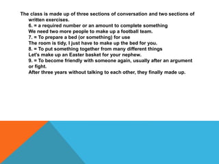 The class is made up of three sections of conversation and two sections of
written exercises.
6. = a required number or an amount to complete something
We need two more people to make up a football team.
7. = To prepare a bed (or something) for use
The room is tidy, I just have to make up the bed for you.
8. = To put something together from many different things
Let's make up an Easter basket for your nephew.
9. = To become friendly with someone again, usually after an argument
or fight.
After three years without talking to each other, they finally made up.
 