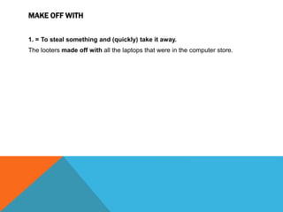 MAKE OFF WITH
1. = To steal something and (quickly) take it away.
The looters made off with all the laptops that were in the computer store.
 