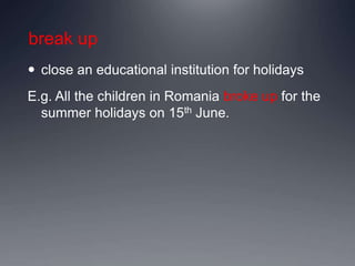 break up
 close an educational institution for holidays
E.g. All the children in Romania broke up for the
summer holidays on 15th June.
 