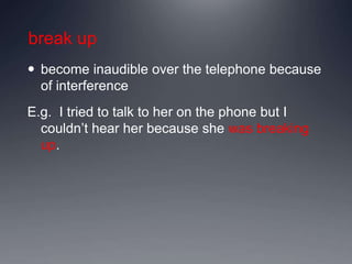 break up
 become inaudible over the telephone because
of interference
E.g. I tried to talk to her on the phone but I
couldn’t hear her because she was breaking
up.
 