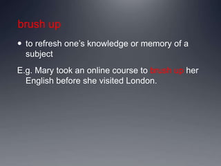 brush up
 to refresh one’s knowledge or memory of a
subject
E.g. Mary took an online course to brush up her
English before she visited London.
 