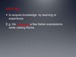 pick up
 to acquire knowledge by learning or
experience
E.g. He picked up a few Italian expressions
while visiting Rome.
 