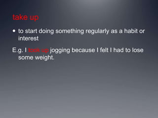 take up
 to start doing something regularly as a habit or
interest
E.g. I took up jogging because I felt I had to lose
some weight.
 