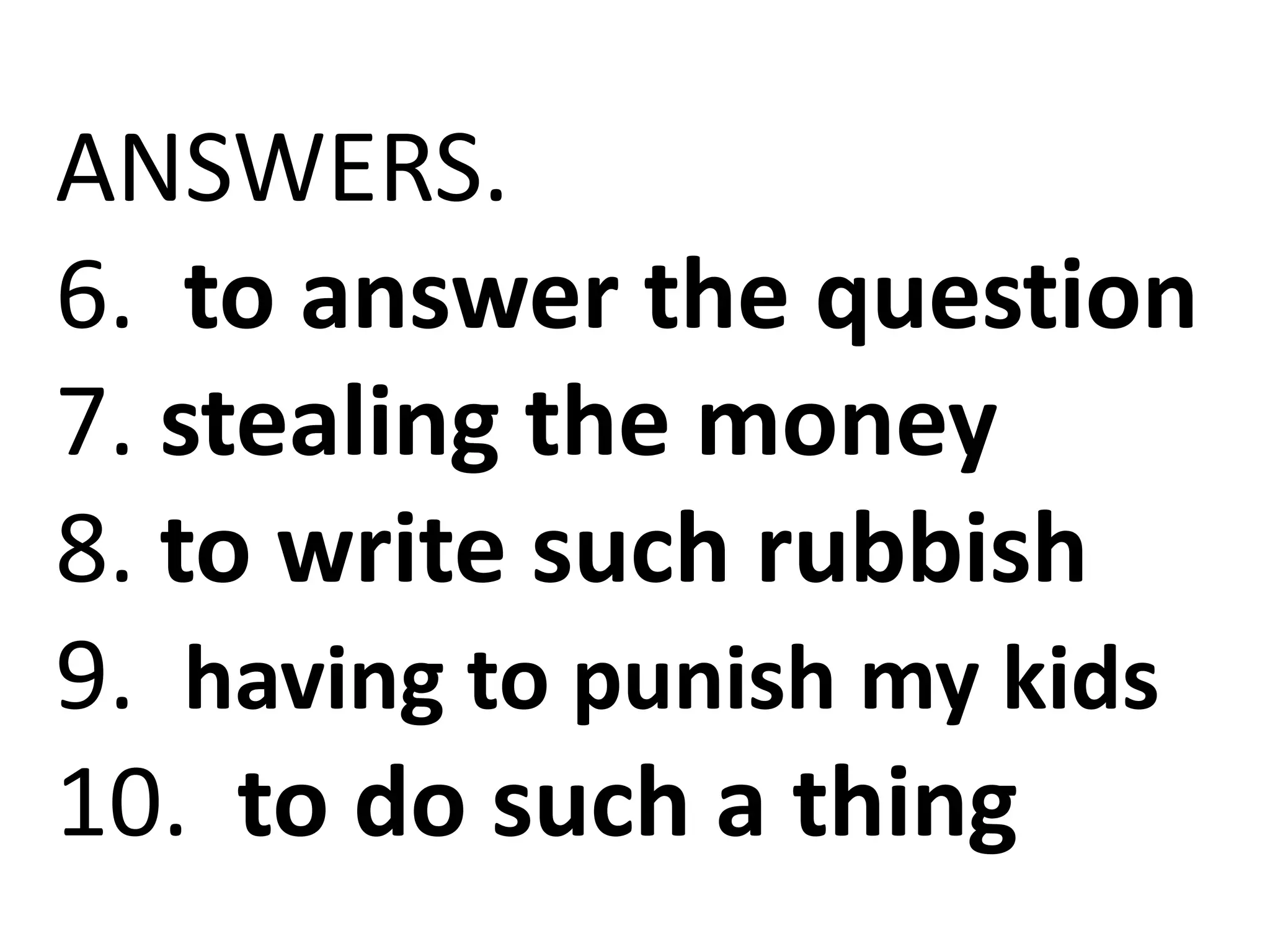 ANSWERS.
6. to answer the question
7. stealing the money
8. to write such rubbish
9. having to punish my kids
10. to do such a thing
 