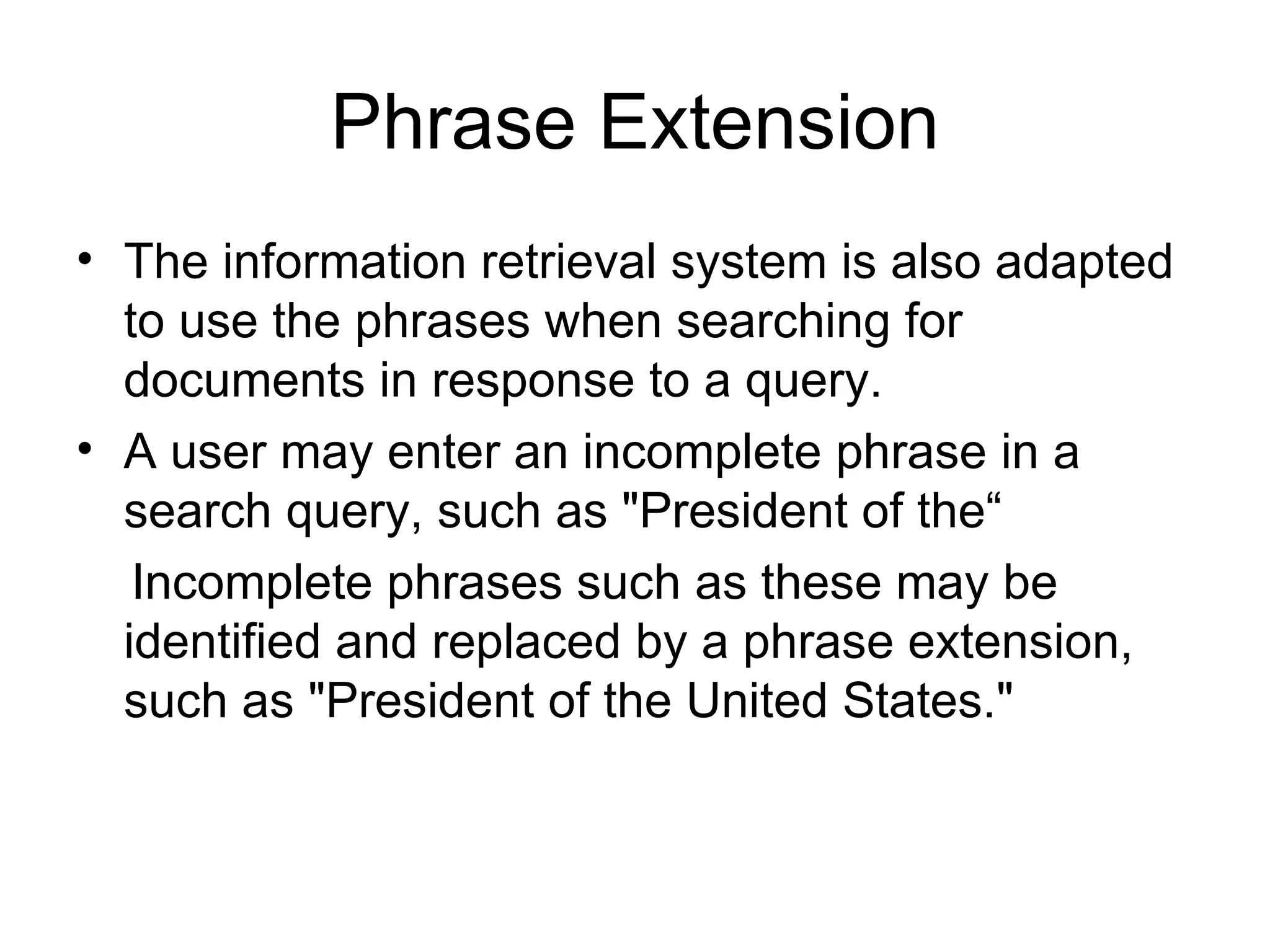 Phrase Extension The information retrieval system is also adapted to use the phrases when searching for documents in response to a query.  A user may enter an incomplete phrase in a search query, such as "President of the“ Incomplete phrases such as these may be identified and replaced by a phrase extension, such as "President of the United States."  