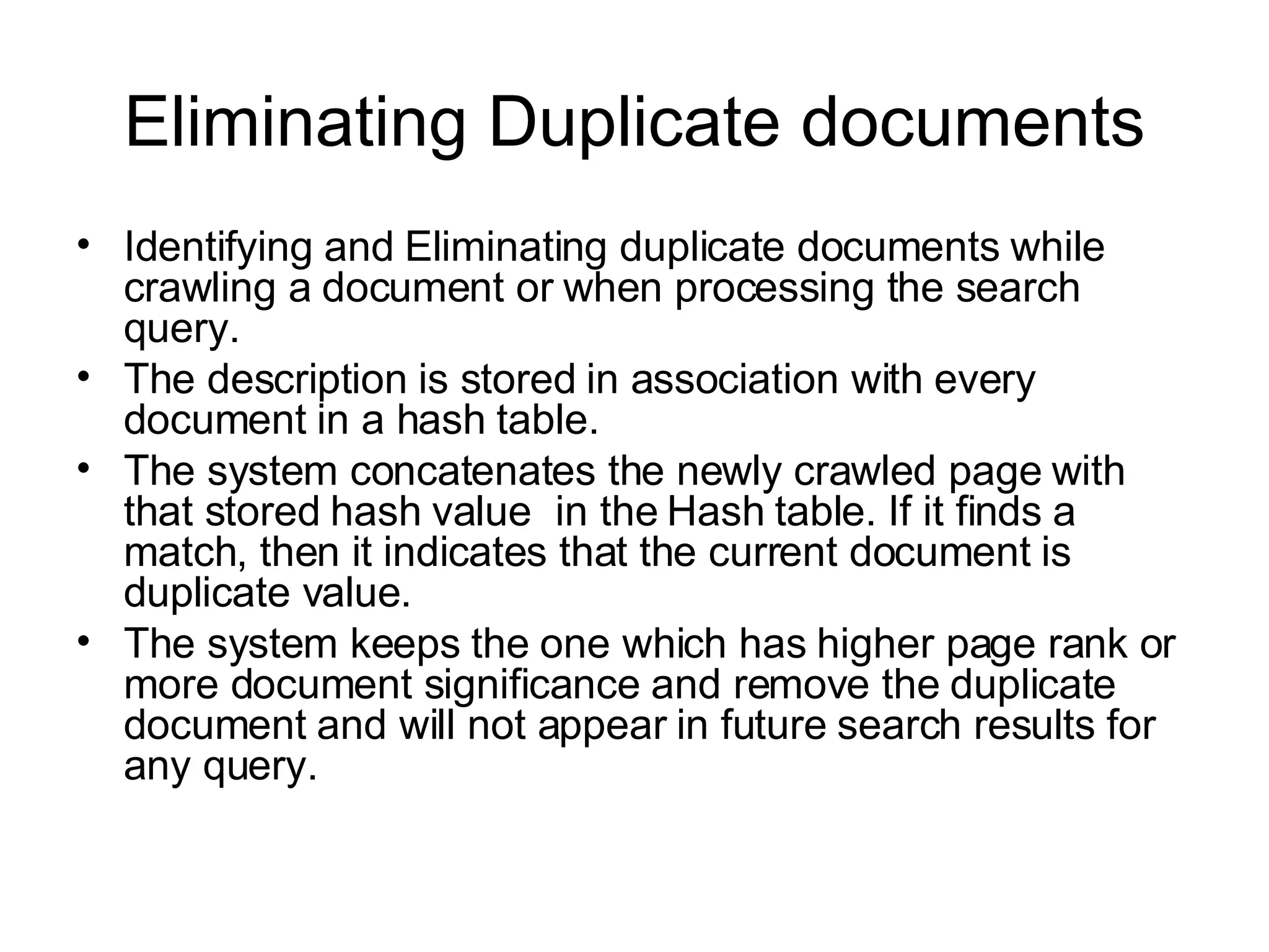 Eliminating Duplicate documents Identifying and Eliminating duplicate documents while crawling a document or when processing the search query. The description is stored in association with every document in a hash table. The system concatenates the newly crawled page with that stored hash value  in the Hash table. If it finds a match, then it indicates that the current document is duplicate value. The system keeps the one which has higher page rank or more document significance and remove the duplicate document and will not appear in future search results for any query.  