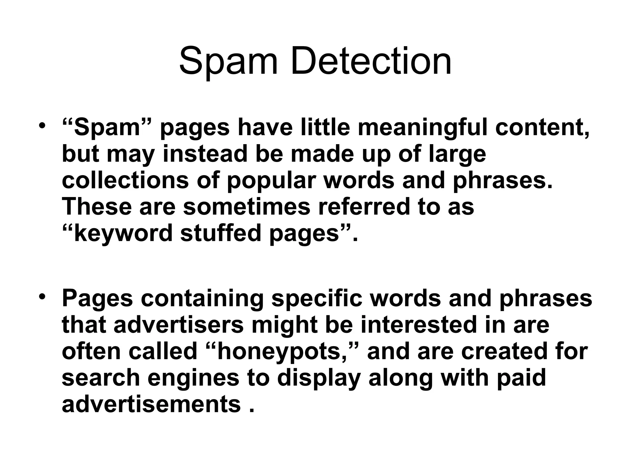 Spam Detection “ Spam” pages have little meaningful content, but may instead be made up of large collections of popular words and phrases. These are sometimes referred to as “keyword stuffed pages”. Pages containing specific words and phrases that advertisers might be interested in are often called “honeypots,” and are created for search engines to display along with paid advertisements . 