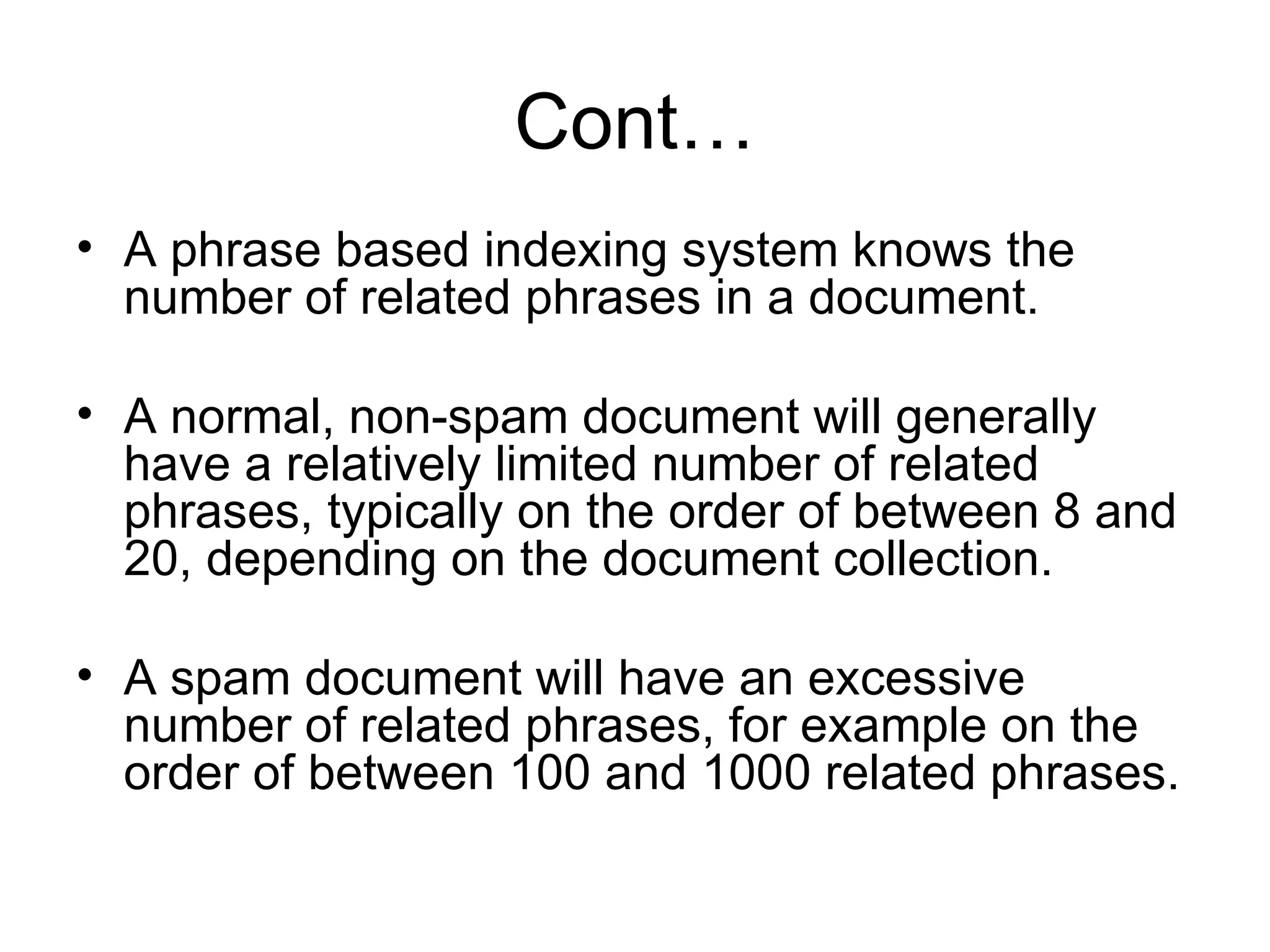 Cont… A phrase based indexing system knows the number of related phrases in a document. A normal, non-spam document will generally have a relatively limited number of related phrases, typically on the order of between 8 and 20, depending on the document collection.  A spam document will have an excessive number of related phrases, for example on the order of between 100 and 1000 related phrases.  