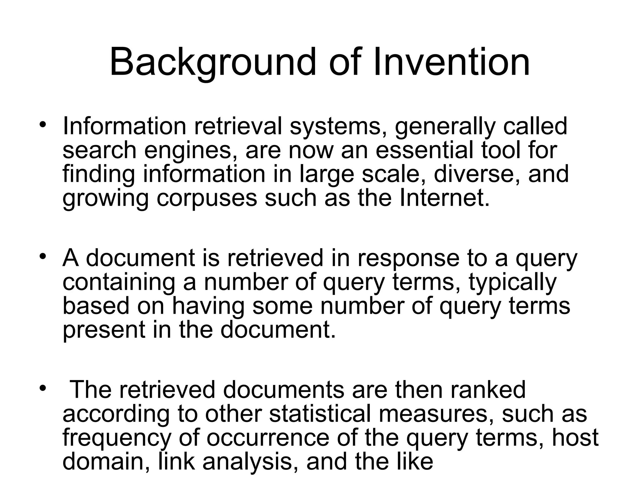 Background of Invention Information retrieval systems, generally called search engines, are now an essential tool for finding information in large scale, diverse, and growing corpuses such as the Internet.  A document is retrieved in response to a query containing a number of query terms, typically based on having some number of query terms present in the document.  The retrieved documents are then ranked according to other statistical measures, such as frequency of occurrence of the query terms, host domain, link analysis, and the like  