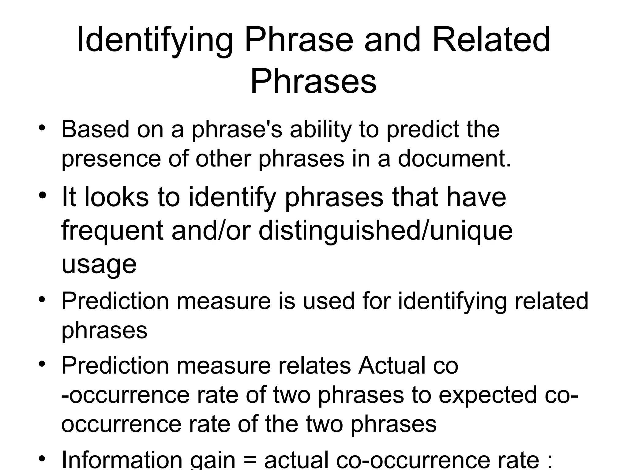 Identifying Phrase and Related Phrases Based on a phrase's ability to predict the presence of other phrases in a document.  It looks to identify phrases that have frequent and/or distinguished/unique usage  Prediction measure is used for identifying related phrases Prediction measure relates Actual co -occurrence rate of two phrases to expected co-occurrence rate of the two phrases  Information gain = actual co-occurrence rate : expected co-occurrence rate   